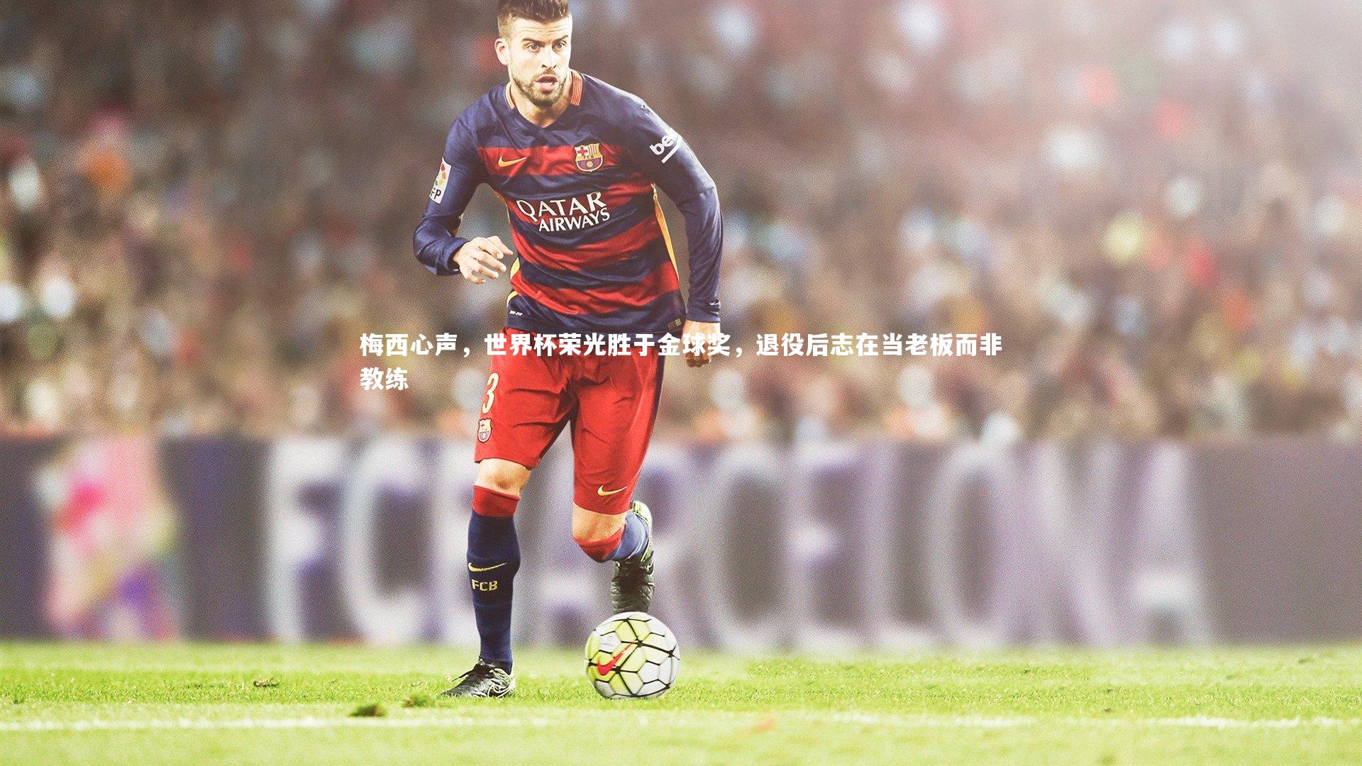 梅西心声,世界杯荣光胜于金球奖,退役后志在当老板而非教练